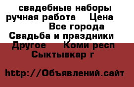 свадебные наборы(ручная работа) › Цена ­ 1 200 - Все города Свадьба и праздники » Другое   . Коми респ.,Сыктывкар г.